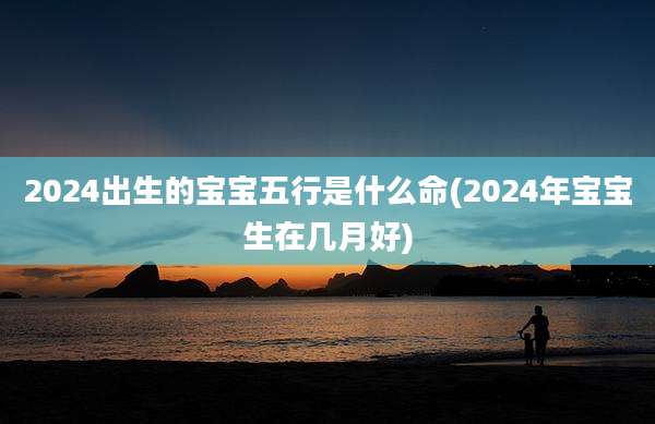 2024出生的宝宝五行是什么命(2024年宝宝生在几月好)