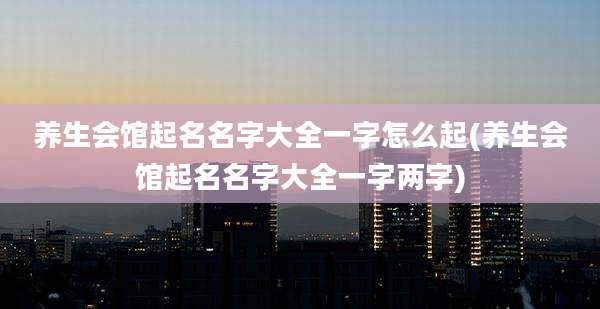 养生会馆起名名字大全一字怎么起(养生会馆起名名字大全一字两字)