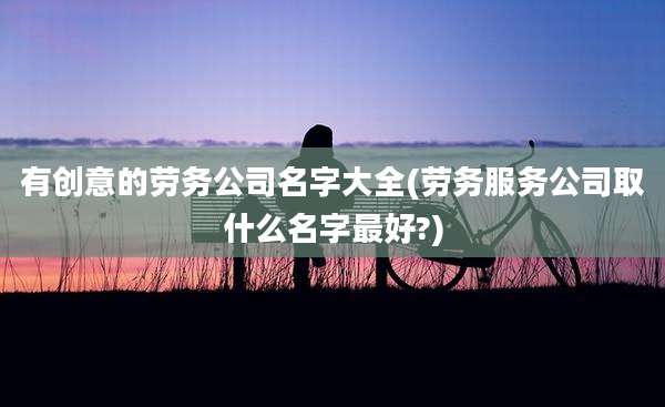 有创意的劳务公司名字大全(劳务服务公司取什么名字最好?)