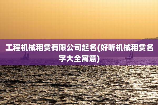 工程机械租赁有限公司起名(好听机械租赁名字大全寓意)