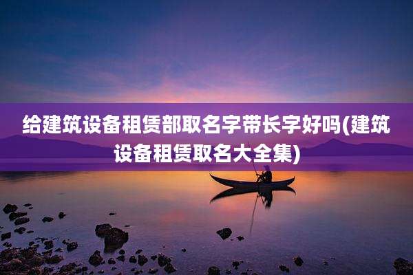 给建筑设备租赁部取名字带长字好吗(建筑设备租赁取名大全集)