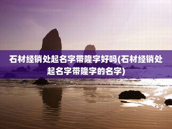 石材经销处起名字带隆字好吗(石材经销处起名字带隆字的名字)