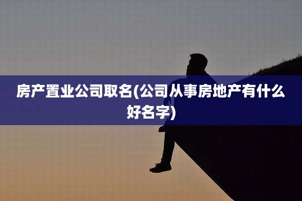 房产置业公司取名(公司从事房地产有什么好名字)