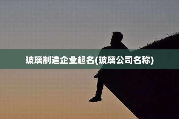 玻璃制造企业起名(玻璃公司名称)