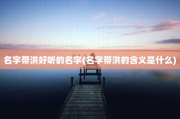 名字带洪好听的名字(名字带洪的含义是什么)