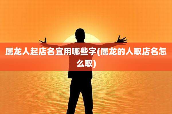 属龙人起店名宜用哪些字(属龙的人取店名怎么取)
