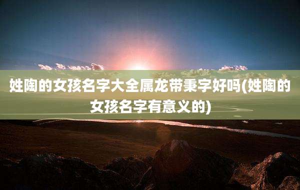 姓陶的女孩名字大全属龙带秉字好吗(姓陶的女孩名字有意义的)