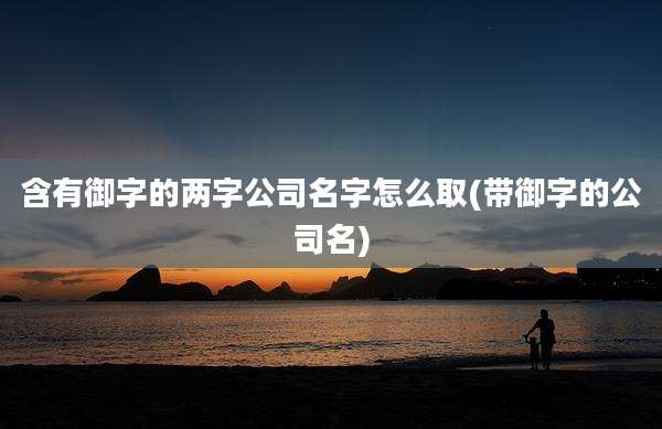 含有御字的两字公司名字怎么取(带御字的公司名)
