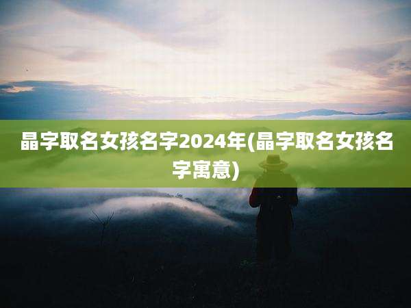 晶字取名女孩名字2024年(晶字取名女孩名字寓意)