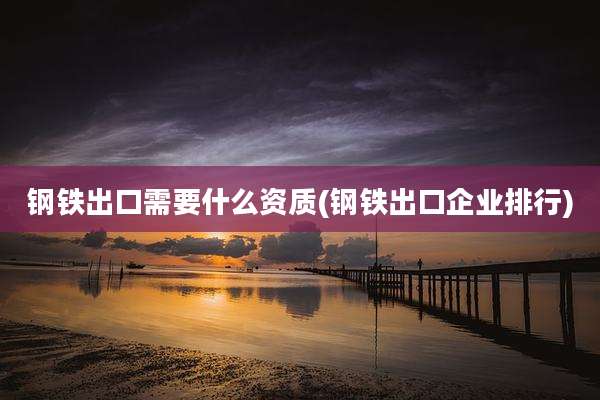 钢铁出口需要什么资质(钢铁出口企业排行)