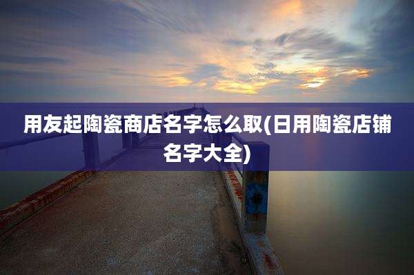 用友起陶瓷商店名字怎么取(日用陶瓷店铺名字大全)