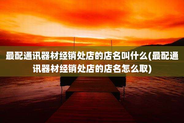 最配通讯器材经销处店的店名叫什么(最配通讯器材经销处店的店名怎么取)