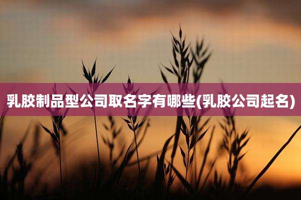 乳胶制品型公司取名字有哪些(乳胶公司起名)