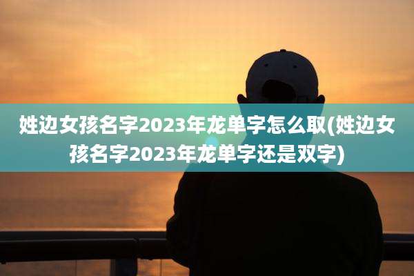姓边女孩名字2023年龙单字怎么取(姓边女孩名字2023年龙单字还是双字)