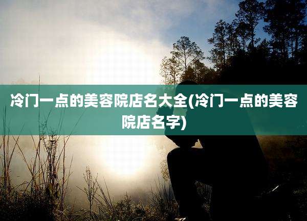 冷门一点的美容院店名大全(冷门一点的美容院店名字)