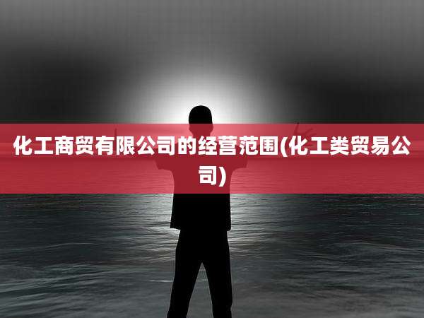 化工商贸有限公司的经营范围(化工类贸易公司)