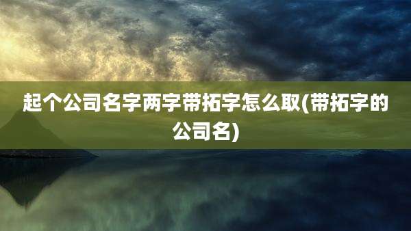 起个公司名字两字带拓字怎么取(带拓字的公司名)
