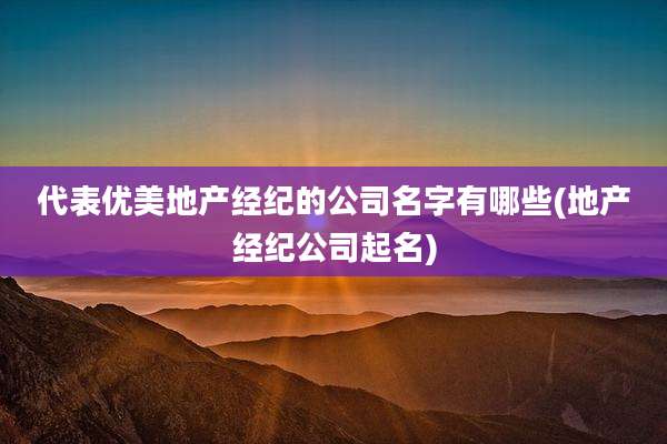 代表优美地产经纪的公司名字有哪些(地产经纪公司起名)