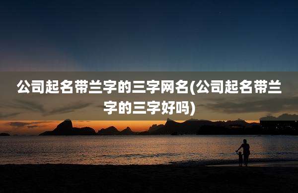 公司起名带兰字的三字网名(公司起名带兰字的三字好吗)