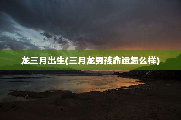 龙三月出生(三月龙男孩命运怎么样)