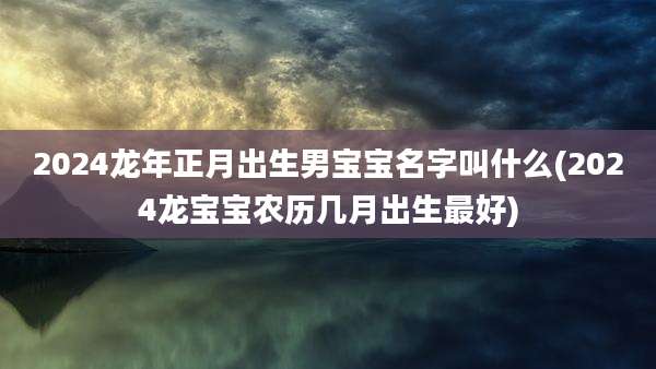 2024龙年正月出生男宝宝名字叫什么(2024龙宝宝农历几月出生最好)
