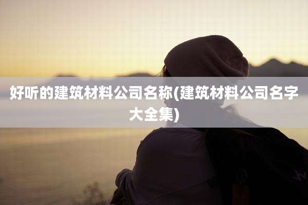 好听的建筑材料公司名称(建筑材料公司名字大全集)