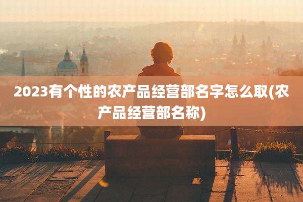2023有个性的农产品经营部名字怎么取(农产品经营部名称)