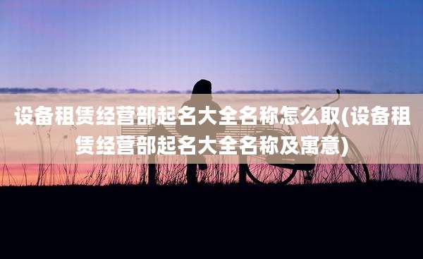 设备租赁经营部起名大全名称怎么取(设备租赁经营部起名大全名称及寓意)