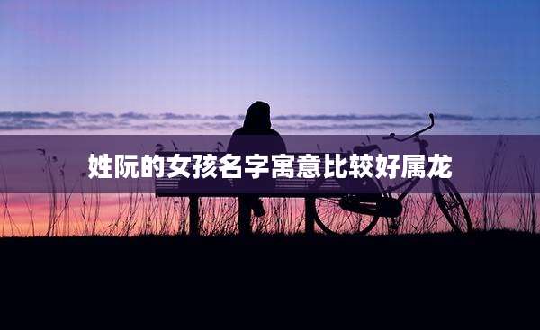 姓阮的女孩名字寓意比较好属龙