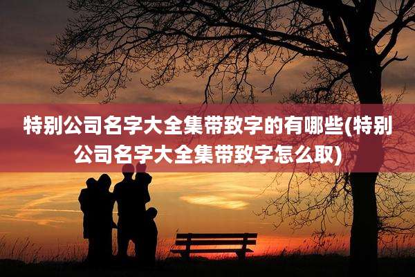 特别公司名字大全集带致字的有哪些(特别公司名字大全集带致字怎么取)
