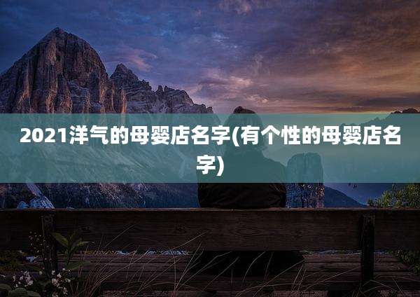 2021洋气的母婴店名字(有个性的母婴店名字)