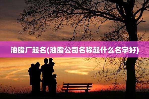 油脂厂起名(油脂公司名称起什么名字好)