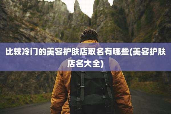 比较冷门的美容护肤店取名有哪些(美容护肤店名大全)