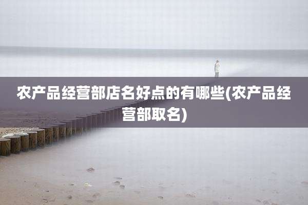 农产品经营部店名好点的有哪些(农产品经营部取名)