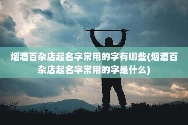 烟酒百杂店起名字常用的字有哪些(烟酒百杂店起名字常用的字是什么)