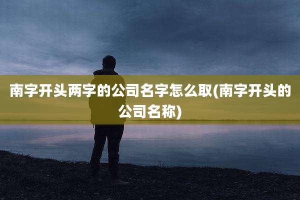 南字开头两字的公司名字怎么取(南字开头的公司名称)