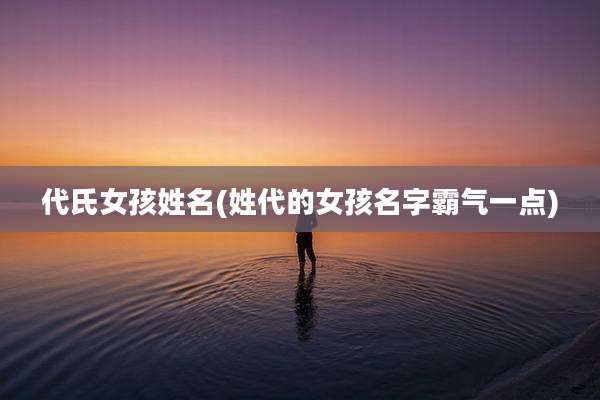 代氏女孩姓名(姓代的女孩名字霸气一点)