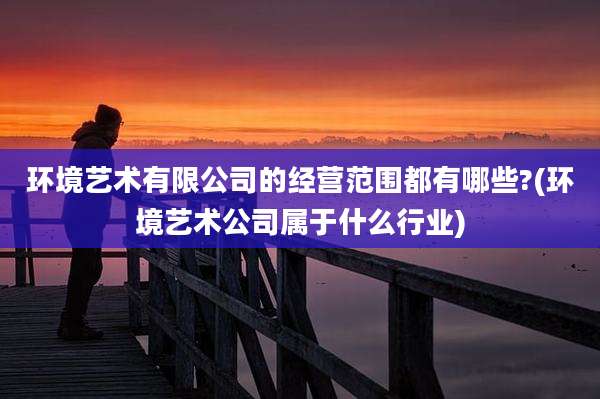 环境艺术有限公司的经营范围都有哪些?(环境艺术公司属于什么行业)