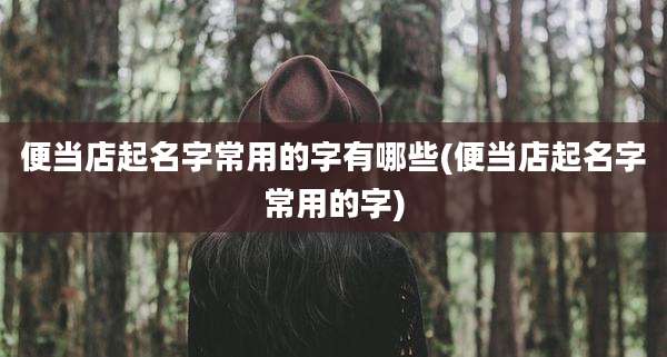 便当店起名字常用的字有哪些(便当店起名字常用的字)