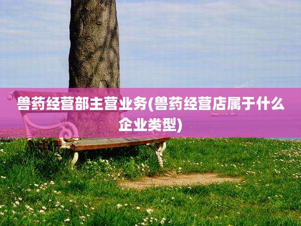 兽药经营部主营业务(兽药经营店属于什么企业类型)