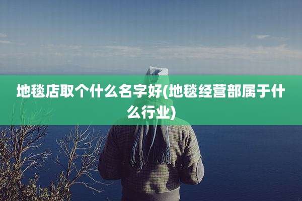 地毯店取个什么名字好(地毯经营部属于什么行业)
