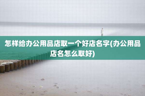 怎样给办公用品店取一个好店名字(办公用品店名怎么取好)