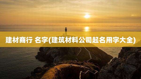 建材商行 名字(建筑材料公司起名用字大全)