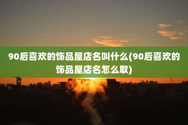 90后喜欢的饰品屋店名叫什么(90后喜欢的饰品屋店名怎么取)