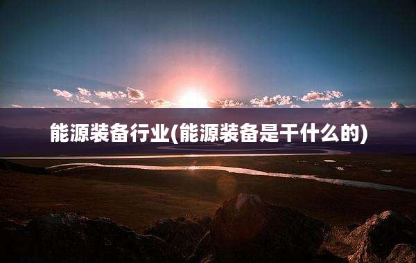 能源装备行业(能源装备是干什么的)