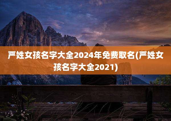 严姓女孩名字大全2024年免费取名(严姓女孩名字大全2021)