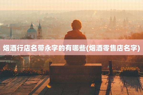 烟酒行店名带永字的有哪些(烟酒零售店名字)