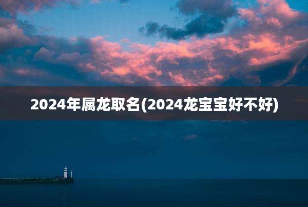 2024年属龙取名(2024龙宝宝好不好)