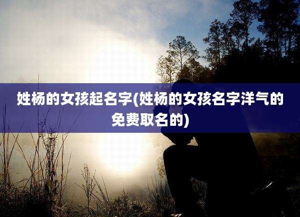 姓杨的女孩起名字(姓杨的女孩名字洋气的免费取名的)