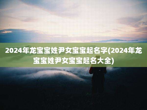 2024年龙宝宝姓尹女宝宝起名字(2024年龙宝宝姓尹女宝宝起名大全)